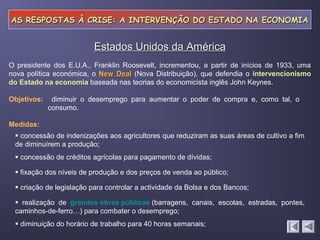 AS RESPOSTAS À CRISE: A INTERVENÇÃO DO ESTADO NA ECONOMIAAS RESPOSTAS À CRISE: A INTERVENÇÃO DO ESTADO NA ECONOMIA
diminuir o desemprego para aumentar o poder de compra e, como tal, o
consumo.
Estados Unidos da AméricaEstados Unidos da América
Objetivos:
Medidas:
 concessão de indenizações aos agricultores que reduziram as suas áreas de cultivo a fim
de diminuírem a produção;
 concessão de créditos agrícolas para pagamento de dívidas;
 fixação dos níveis de produção e dos preços de venda ao público;
 criação de legislação para controlar a actividade da Bolsa e dos Bancos;
 realização de grandes obras públicas (barragens, canais, escolas, estradas, pontes,
caminhos-de-ferro…) para combater o desemprego;
 diminuição do horário de trabalho para 40 horas semanais;
O presidente dos E.U.A., Franklin Roosevelt, incrementou, a partir de inícios de 1933, uma
nova política económica, o New DealNew Deal (Nova Distribuição), que defendia o intervencionismo
do Estado na economia baseada nas teorias do economicista inglês John Keynes.
 