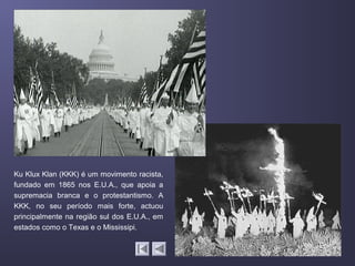 Ku Klux Klan (KKK) é um movimento racista,
fundado em 1865 nos E.U.A., que apoia a
supremacia branca e o protestantismo. A
KKK, no seu período mais forte, actuou
principalmente na região sul dos E.U.A., em
estados como o Texas e o Mississipi.
 