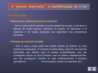  Retração do comércio mundial.
- Com a crise os EUA retiraram os seus capitais da Europa, o que levou à
falência de muitos bancos, sobretudo na Áustria, na Alemanha e na
Inglaterra, e de muitas empresas que dependiam dos empréstimos
bancários.
 Retirada dos capitais americanos na Europa.
- Com a crise a maior parte dos países reduziu ao máximo as suas
compras ao estrangeiro. O comércio mundial sofreu, como tal, uma enorme
diminuição, que afectou quer os países industrializados, que não
conseguiam escoar os seus produtos, quer os países subdesenvolvidos,
que não conseguiam exportar as suas matérias-primas e produtos
agrícolas (Ex: café no Brasilcafé no Brasil, lã na Austrália, cereais na Argentina, etc).
Principais razõesPrincipais razões::
A “grande depressão”: a mundialização da criseA “grande depressão”: a mundialização da crise
 