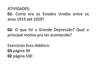 ATIVIDADES:
01- Como era os Estados Unidos entre os
anos 1919 até 1929?
02- O que foi a Grande Depressão? Qual o
principal motivo pra ter acontecido?
Exercícios livro didático:
03 página 99
02 página 100
 