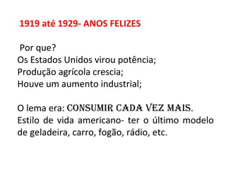 1919 até 1929- ANOS FELIZES
Por que?
Os Estados Unidos virou potência;
Produção agrícola crescia;
Houve um aumento industrial;
O lema era: Consumir Cada vez mais.
Estilo de vida americano- ter o último modelo
de geladeira, carro, fogão, rádio, etc.
 
