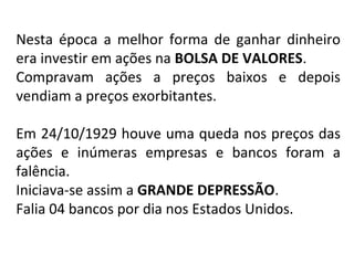 Nesta época a melhor forma de ganhar dinheiro
era investir em ações na BOLSA DE VALORES.
Compravam ações a preços baixos e depois
vendiam a preços exorbitantes.
Em 24/10/1929 houve uma queda nos preços das
ações e inúmeras empresas e bancos foram a
falência.
Iniciava-se assim a GRANDE DEPRESSÃO.
Falia 04 bancos por dia nos Estados Unidos.
 