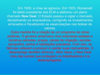Em 1930, a crise se agravou. Em 1933, Roosevelt
foi eleito presidente dos EUA e elaborou um plano
chamado New Deal. O Estado passou a vigiar o mercado,
disciplinando os empresários, corrigindo os investimentos
arriscados e fiscalizando as especulações nas bolsas de
valores.
Outra medida foi a criação de um programa de obras
públicas. O governo americano criou empresas estatais e
construiu estradas, praças, canais de irrigação, escolas,
aeroportos, portos e habitações populares. Com isso, as
fábricas voltaram a produzir e vender suas mercadorias. O
desemprego também diminuiu. Além disso, o New Deal
criou leis sociais que protegiam os trabalhadores e os
desempregados.

 