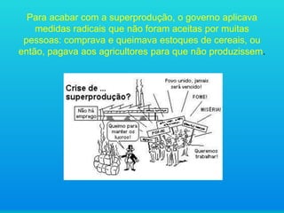 Para acabar com a superprodução, o governo aplicava
medidas radicais que não foram aceitas por muitas
pessoas: comprava e queimava estoques de cereais, ou
então, pagava aos agricultores para que não produzissem.

 