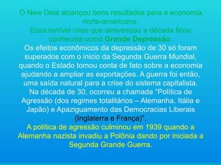 O New Deal alcançou bons resultados para a economia
norte-americana.
Essa terrível crise que atravessou a década ficou
conhecida como Grande Depressão.
Os efeitos econômicos da depressão de 30 só foram
superados com o inicio da Segunda Guerra Mundial,
quando o Estado tomou conta de fato sobre a economia
ajudando a ampliar as exportações. A guerra foi então,
uma saída natural para a crise do sistema capitalista.
Na década de 30, ocorreu a chamada “Política de
Agressão (dos regimes totalitários – Alemanha, Itália e
Japão) e Apaziguamento das Democracias Liberais
(Inglaterra e França)”.
A política de agressão culminou em 1939 quando a
Alemanha nazista invadiu a Polônia dando por iniciada a
Segunda Grande Guerra.

 