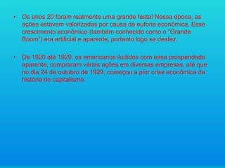 • Os anos 20 foram realmente uma grande festa! Nessa época, as
ações estavam valorizadas por causa da euforia econômica. Esse
crescimento econômico (também conhecido como o “Grande
Boom”) era artificial e aparente, portanto logo se desfez.
• De 1920 até 1929, os americanos iludidos com essa prosperidade
aparente, compraram várias ações em diversas empresas, até que
no dia 24 de outubro de 1929, começou a pior crise econômica da
história do capitalismo.

 