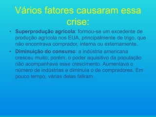 Vários fatores causaram essa
crise:
• Superprodução agrícola: formou-se um excedente de
produção agrícola nos EUA, principalmente de trigo, que
não encontrava comprador, interna ou externamente.
• Diminuição do consumo: a indústria americana
cresceu muito; porém, o poder aquisitivo da população
não acompanhava esse crescimento. Aumentava o
número de indústrias e diminuía o de compradores. Em
pouco tempo, várias delas faliram.

 