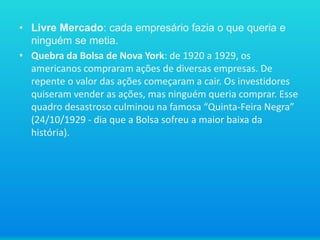 • Livre Mercado: cada empresário fazia o que queria e
ninguém se metia.
• Quebra da Bolsa de Nova York: de 1920 a 1929, os
americanos compraram ações de diversas empresas. De
repente o valor das ações começaram a cair. Os investidores
quiseram vender as ações, mas ninguém queria comprar. Esse
quadro desastroso culminou na famosa “Quinta-Feira Negra”
(24/10/1929 - dia que a Bolsa sofreu a maior baixa da
história).

 