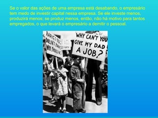 Se o valor das ações de uma empresa está desabando, o empresário
tem medo de investir capital nessa empresa. Se ele investe menos,
produzirá menos; se produz menos, então, não há motivo para tantos
empregados, o que levará o empresário a demitir o pessoal.

 