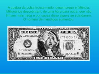A quebra da bolsa trouxe medo, desemprego e falência.
Milionários descobriram, de uma hora para outra, que não
tinham mais nada e por causa disso alguns se suicidaram.
O número de mendigos aumentou.

 