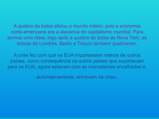 A quebra da bolsa afetou o mundo inteiro, pois a economia
norte-americana era a alavanca do capitalismo mundial. Para
termos uma ideia, logo após a quebra da bolsa de Nova York, as
bolsas de Londres, Berlin e Tóquio também quebraram.
A crise fez com que os EUA importassem menos de outros
países, como consequência os outros países que exportavam
para os EUA, agora estavam com as mercadorias encalhadas e,
automaticamente, entravam na crise

.

 