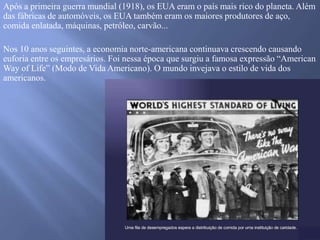 Após a primeira guerra mundial (1918), os EUA eram o país mais rico do planeta. Além
das fábricas de automóveis, os EUA também eram os maiores produtores de aço,
comida enlatada, máquinas, petróleo, carvão...
Nos 10 anos seguintes, a economia norte-americana continuava crescendo causando
euforia entre os empresários. Foi nessa época que surgiu a famosa expressão “American
Way of Life” (Modo de Vida Americano). O mundo invejava o estilo de vida dos
americanos.
 