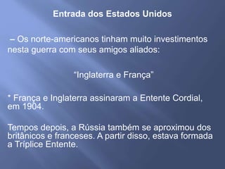 Entrada dos Estados Unidos
– Os norte-americanos tinham muito investimentos
nesta guerra com seus amigos aliados:
“Inglaterra e França”
* França e Inglaterra assinaram a Entente Cordial,
em 1904.
Tempos depois, a Rússia também se aproximou dos
britânicos e franceses. A partir disso, estava formada
a Tríplice Entente.
 