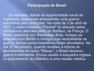 Participação do Brasil
Os alemães, diante da superioridade naval da
Inglaterra, resolveram empreender uma guerra
submarina sem restrições. Na noite de 3 de abril de
1917, o navio brasileiro "Paraná" foi atacado pelos
submarinos alemães perto de Barfleur, na França. O
Brasil, presidido por Wenceslau Brás, rompeu as
relações com Berlim e revogou sua neutralidade na
guerra. Novos navios brasileiros foram afundados. No
dia 25 de outubro, quando recebeu a notícia do
afundamento do navio "Macau", o Brasil declarou
guerra à Alemanha. Enviou auxilio à esquadra inglesa
no policiamento do Atlântico e uma missão médica.
 