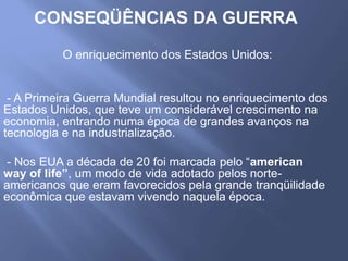 CONSEQÜÊNCIAS DA GUERRA
O enriquecimento dos Estados Unidos:
- A Primeira Guerra Mundial resultou no enriquecimento dos
Estados Unidos, que teve um considerável crescimento na
economia, entrando numa época de grandes avanços na
tecnologia e na industrialização.
- Nos EUA a década de 20 foi marcada pelo “american
way of life”, um modo de vida adotado pelos norte-
americanos que eram favorecidos pela grande tranqüilidade
econômica que estavam vivendo naquela época.
 