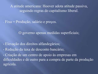 A atitude americana: Hoover adota atitude passiva,
seguindo regras do capitalismo liberal.
- Fixa = Produção, salário e preços.
O governo apenas medidas superficiais;
• Elevação dos direitos alfandegários;
• Redução da taxa de desconto bancário;
• Criação de um centro de apoio às empresas em
dificuldades e de outro para a compra de parte da produção
agrícola.
 