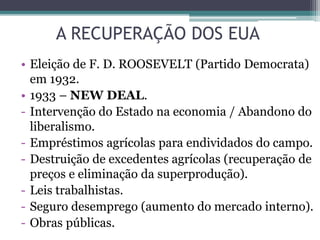 A RECUPERAÇÃO DOS EUA
• Eleição de F. D. ROOSEVELT (Partido Democrata)
em 1932.
• 1933 – NEW DEAL.
- Intervenção do Estado na economia / Abandono do
liberalismo.
- Empréstimos agrícolas para endividados do campo.
- Destruição de excedentes agrícolas (recuperação de
preços e eliminação da superprodução).
- Leis trabalhistas.
- Seguro desemprego (aumento do mercado interno).
- Obras públicas.
 