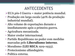 ANTECEDENTES
EUA pós-I Guerra = maior potência mundial.
• Produção em larga escala (40% da produção
industrial mundial).
• Alto volume de exportações durante e
imediatamente após a primeira guerra.
• Agricultura mecanizada.
• Maior credor internacional.
• Partido Republicano no poder com medidas
marcadas pelo Liberalismo interno.
• Moralismo (LEI SECA 1919-1933).
• Protecionismo alfandegário.
• Política externa.
 