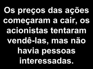 Os preços das ações 
começaram a cair, os 
acionistas tentaram 
vendê-las, mas não 
havia pessoas 
interessadas. 
 