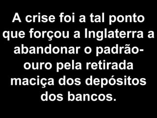 A crise foi a tal ponto 
que forçou a Inglaterra a 
abandonar o padrão-ouro 
pela retirada 
maciça dos depósitos 
dos bancos. 
 