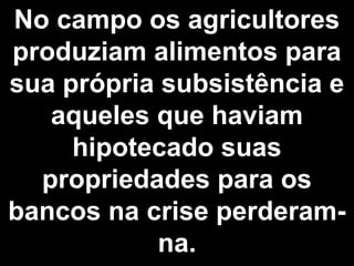 No campo os agricultores 
produziam alimentos para 
sua própria subsistência e 
aqueles que haviam 
hipotecado suas 
propriedades para os 
bancos na crise perderam-na. 
 