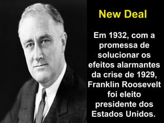 New Deal 
Em 1932, com a 
promessa de 
solucionar os 
efeitos alarmantes 
da crise de 1929, 
Franklin Roosevelt 
foi eleito 
presidente dos 
Estados Unidos. 
 