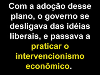 Com a adoção desse 
plano, o governo se 
desligava das idéias 
liberais, e passava a 
praticar o 
intervencionismo 
econômico. 
 