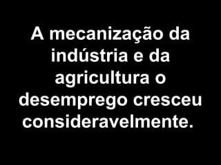 A mecanização da 
indústria e da 
agricultura o 
desemprego cresceu 
consideravelmente. 
 