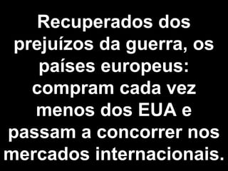 Recuperados dos 
prejuízos da guerra, os 
países europeus: 
compram cada vez 
menos dos EUA e 
passam a concorrer nos 
mercados internacionais. 
 