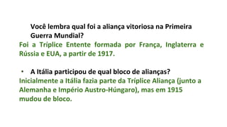 Você lembra qual foi a aliança vitoriosa na Primeira
Guerra Mundial?
Foi a Tríplice Entente formada por França, Inglaterra e
Rússia e EUA, a partir de 1917.
• A Itália participou de qual bloco de alianças?
Inicialmente a Itália fazia parte da Tríplice Aliança (junto a
Alemanha e Império Austro-Húngaro), mas em 1915
mudou de bloco.
 