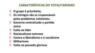 CARACTERÍSTICAS DO TOTALITARISMO
⮚ O grupo é prioritário;
⮚ Os inimigos são os responsáveis
pelos problemas existentes.
⮚ Governo centralizado e partido
único
⮚ Culto ao líder
⮚ Nacionalismo extremo
⮚ Contra o liberalismo e o socialismo
⮚ Militarismo
⮚ Volta ao passado glorioso
 