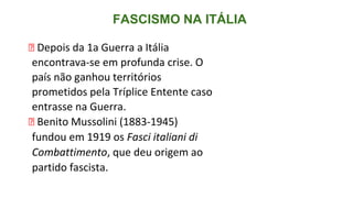 FASCISMO NA ITÁLIA
⮚ Depois da 1a Guerra a Itália
encontrava-se em profunda crise. O
país não ganhou territórios
prometidos pela Tríplice Entente caso
entrasse na Guerra.
⮚ Benito Mussolini (1883-1945)
fundou em 1919 os Fasci italiani di
Combattimento, que deu origem ao
partido fascista.
 