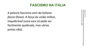 FASCISMO NA ITÁLIA
A palavra fascismo vem do italiano
fascio (feixe). A força da união militar,
inquebrável (uma vara só pode ser
facilmente quebrada, mas várias
juntas não).
Disponível
em:
<https://de.wikipedia.org/wiki/Datei:National_Fascist_Party_logo_2.
svg>
Acesso
em:
23
jun.
2020.
 
