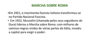 MARCHA SOBRE ROMA
▪Em 1921, o movimento fascista italiano transformou-se
no Partido Nacional Fascista.
▪ Em 1922, Mussolini (chamado pelos seus seguidores de
Duce) liderou a Marcha sobre Roma: com milhares de
camisas-negras vindos de várias partes da Itália, invadiu
a capital para exigir o poder.
 