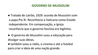 GOVERNO DE MUSSOLINI
● Tratado de Latrão, 1929: acordo de Mussolini com
o papa Pio XI. Reconhecia o Vaticano como Estado
independente. Em compensação, a Igreja
reconhecia que o governo fascista era legítimo.
● O governo de Mussolini usou a educação para
divulgar suas ideias.
● também usou o rádio, o cinema e até o futebol
para criar a ideia de uma nação grande.
 