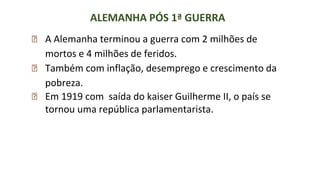 ALEMANHA PÓS 1ª GUERRA
⮚ A Alemanha terminou a guerra com 2 milhões de
mortos e 4 milhões de feridos.
⮚ Também com inflação, desemprego e crescimento da
pobreza.
⮚ Em 1919 com saída do kaiser Guilherme II, o país se
tornou uma república parlamentarista.
 