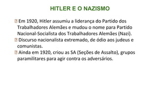 HITLER E O NAZISMO
⮚ Em 1920, Hitler assumiu a liderança do Partido dos
Trabalhadores Alemães e mudou o nome para Partido
Nacional-Socialista dos Trabalhadores Alemães (Nazi).
⮚ Discurso nacionalista extremado, de ódio aos judeus e
comunistas.
⮚ Ainda em 1920, criou as SA (Seções de Assalto), grupos
paramilitares para agir contra os adversários.
 