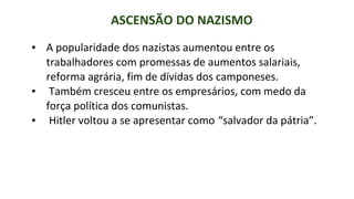 ASCENSÃO DO NAZISMO
▪ A popularidade dos nazistas aumentou entre os
trabalhadores com promessas de aumentos salariais,
reforma agrária, fim de dívidas dos camponeses.
▪ Também cresceu entre os empresários, com medo da
força política dos comunistas.
▪ Hitler voltou a se apresentar como “salvador da pátria”.
 