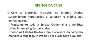 EFEITOS DA CRISE
⮚ Com a profunda recessão, os Estados Unidos
suspenderam importações e cortaram o crédito aos
demais países.
⮚ Praticamente toda a Europa Ocidental e a América
Latina foram atingidas pela crise.
⮚ Como os Estados Unidos eram a alavanca do comércio
mundial, a crise logo se irradiou por quase todo o mundo.
 
