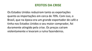 EFEITOS DA CRISE
Os Estados Unidos reduziram tanto as exportações
quanto as importações em cerca de 70%. Com isso, o
Brasil, que na época era um grande exportador de café e
tinha nos Estados Unidos o seu maior comprador, foi
duramente atingido pela crise. Os preços caíram
violentamente e levaram a ruína fazendeiros.
 