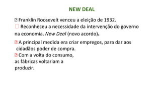NEW DEAL
⮚ Franklin Roosevelt venceu a eleição de 1932.
⮚ Reconheceu a necessidade da intervenção do governo
na economia. New Deal (novo acordo).
⮚ A principal medida era criar empregos, para dar aos
cidadãos poder de compra.
⮚ Com a volta do consumo,
as fábricas voltariam a
produzir.
 