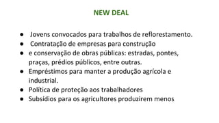 NEW DEAL
● Jovens convocados para trabalhos de reflorestamento.
● Contratação de empresas para construção
● e conservação de obras públicas: estradas, pontes,
praças, prédios públicos, entre outras.
● Empréstimos para manter a produção agrícola e
industrial.
● Política de proteção aos trabalhadores
● Subsídios para os agricultores produzirem menos
 