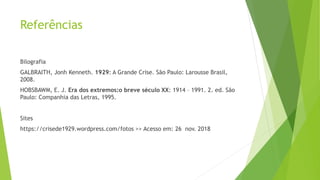 Referências
Bilografia
GALBRAITH, Jonh Kenneth. 1929: A Grande Crise. São Paulo: Larousse Brasil,
2008.
HOBSBAWM, E. J. Era dos extremos:o breve século XX: 1914 – 1991. 2. ed. São
Paulo: Companhia das Letras, 1995.
Sites
https://crisede1929.wordpress.com/fotos >> Acesso em: 26 nov. 2018
 