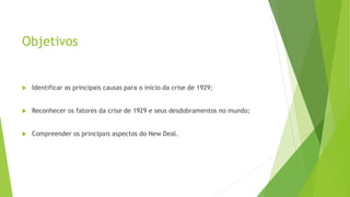 Objetivos
 Identificar as principais causas para o início da crise de 1929;
 Reconhecer os fatores da crise de 1929 e seus desdobramentos no mundo;
 Compreender os principais aspectos do New Deal.
 