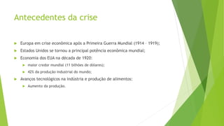 Antecedentes da crise
 Europa em crise econômica após a Primeira Guerra Mundial (1914 – 1919);
 Estados Unidos se tornou a principal potência econômica mundial;
 Economia dos EUA na década de 1920:
 maior credor mundial (11 bilhões de dólares);
 42% da produção industrial do mundo;
 Avanços tecnológicos na indústria e produção de alimentos:
 Aumento da produção.
 