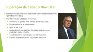 Superação da Crise: o New Deal
 Plano elaborado pelo novo presidente Franklin Delano Roosevelt
(partido democrata);
 Interferência do Estado na economia:
 Elaboração de grandes obras públicas de infraestrutura;
 Criação de bancos de investimentos;
 Redução dos juros;
 Ampliação de leis trabalhistas (8h diárias, salário mínimo,
proibição trabalho infantil);
 Criação do salário-desemprego e previdência social;
 Controle da bolsa de valores e atividades dos bancos.
 