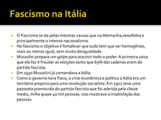  O Fascismo se da pelas mesmas causas que na Alemanha,xenofobia e
principalmente o intenso nacionalismo.
 No fascismo o objetivo é fortalecer que tudo tem que ser homogêneo,
mais ou menos igual, sem muita desigualdade.
 Mussolini prepara um golpe para assumir todo o poder. A primeira coisa
que ele faz é fraudar as eleições tanto que 65% das cadeiras eram do
partido fascista.
 Em 1930 Mussolini já comandava a Itália.
 Como o governo tava fraco, a crise econômica e política a Itália era um
território propicio para uma revolução socialista. Em 1922 teve uma
passeata promovida do partido fascista que foi aderida pela classe
media, tinha quase 40 mil pessoas, isso mostrava a insatisfação das
pessoas.
 