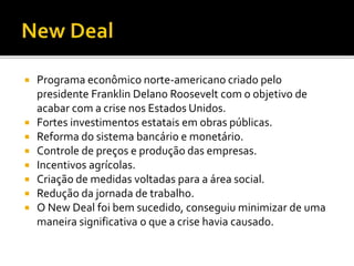  Programa econômico norte-americano criado pelo
presidente Franklin Delano Roosevelt com o objetivo de
acabar com a crise nos Estados Unidos.
 Fortes investimentos estatais em obras públicas.
 Reforma do sistema bancário e monetário.
 Controle de preços e produção das empresas.
 Incentivos agrícolas.
 Criação de medidas voltadas para a área social.
 Redução da jornada de trabalho.
 O New Deal foi bem sucedido, conseguiu minimizar de uma
maneira significativa o que a crise havia causado.
 