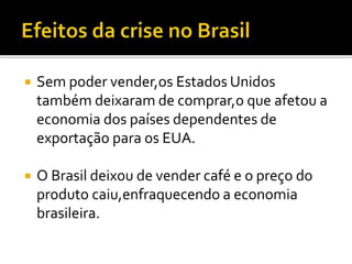  Sem poder vender,os Estados Unidos
também deixaram de comprar,o que afetou a
economia dos países dependentes de
exportação para os EUA.
 O Brasil deixou de vender café e o preço do
produto caiu,enfraquecendo a economia
brasileira.
 