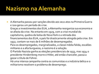 A Alemanha passou por sanções devido aos seus atos na Primeira Guerra
e isso gerou um período de crise.
Graças a investimentos dos EUA, aAlemanha reorganiza sua economia e
se afasta da crise. No entanto em 1929, com a crise mundial do
capitalismo, quebra da bolsa de NovaYork e a retirada dos
financiamentos dos EUA, o país foi drasticamente atingido pela crise. Em
1932, contam-se mais de 6 milhões de desempregados.
Para os desempregados, marginalizados, a classe média falida, escalões
militares e a alta burguesia, o nazismo é a solução.
O Partido Nazista ganha as eleições presidenciais de 1933, mas 1934 o
presidente Hindembreg morre e Hitler, até então chanceler, passa a
gozar o título de Führer.
Há uma intensa campanha contra os comunistas e a indústria bélica e o
militarismo resolvem o problema de desemprego.
 